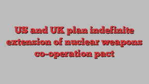 US and UK plan indefinite extension of nuclear weapons co-operation pact