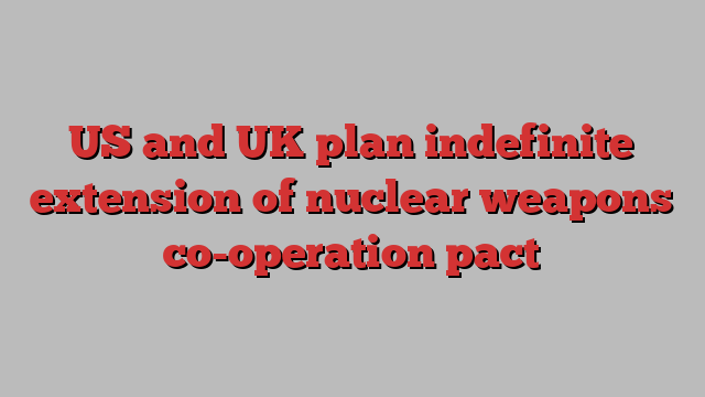 US and UK plan indefinite extension of nuclear weapons co-operation pact