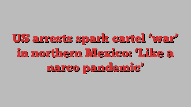 US arrests spark cartel ‘war’ in northern Mexico: ‘Like a narco pandemic’