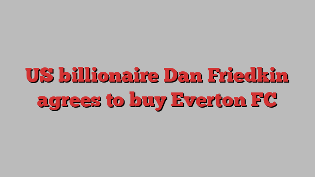 US billionaire Dan Friedkin agrees to buy Everton FC