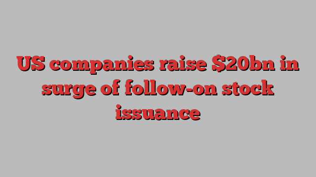 US companies raise $20bn in surge of follow-on stock issuance