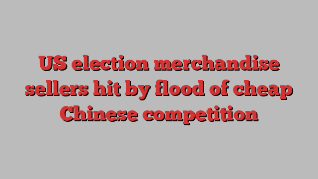 US election merchandise sellers hit by flood of cheap Chinese competition