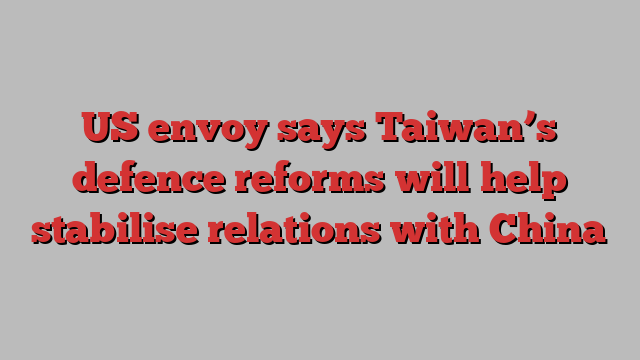 US envoy says Taiwan’s defence reforms will help stabilise relations with China