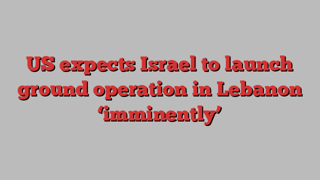 US expects Israel to launch ground operation in Lebanon ‘imminently’