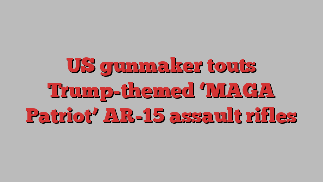 US gunmaker touts Trump-themed ‘MAGA Patriot’ AR-15 assault rifles