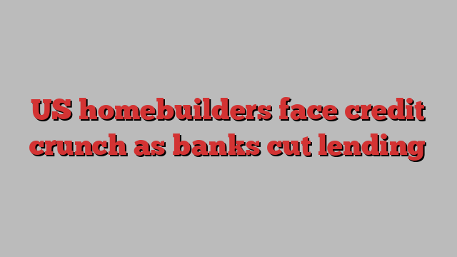 US homebuilders face credit crunch as banks cut lending