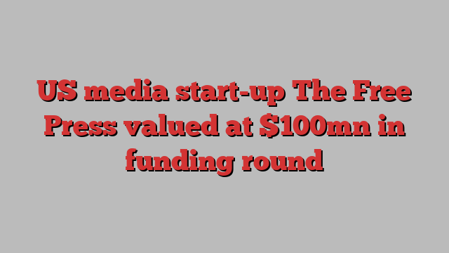 US media start-up The Free Press valued at $100mn in funding round