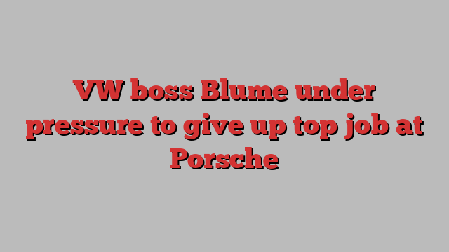 VW boss Blume under pressure to give up top job at Porsche