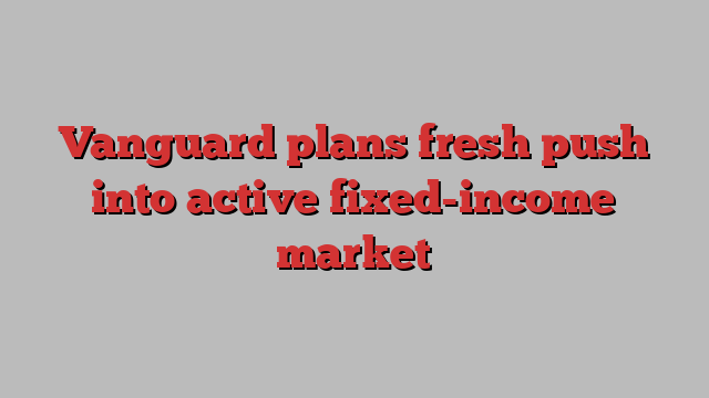 Vanguard plans fresh push into active fixed-income market