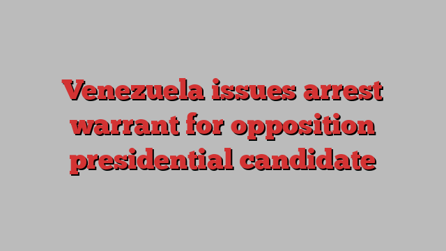 Venezuela issues arrest warrant for opposition presidential candidate