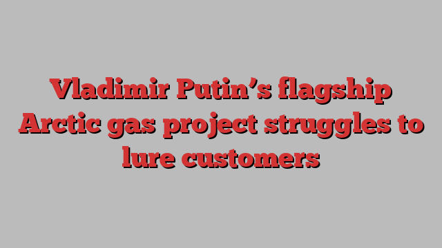 Vladimir Putin’s flagship Arctic gas project struggles to lure customers