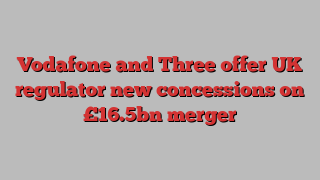 Vodafone and Three offer UK regulator new concessions on £16.5bn merger