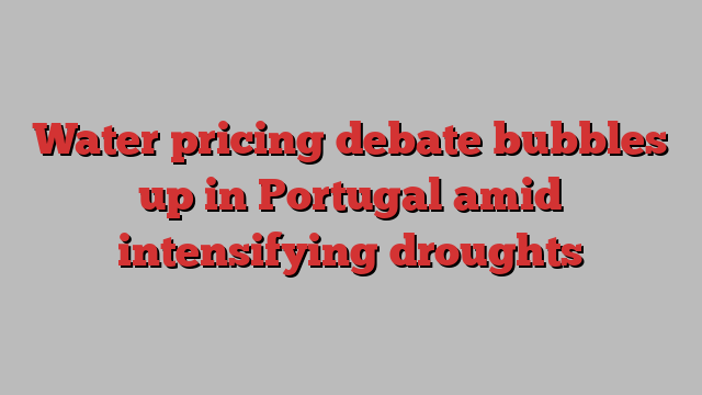 Water pricing debate bubbles up in Portugal amid intensifying droughts