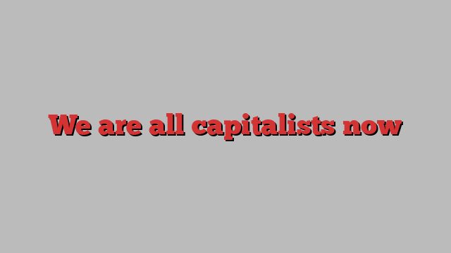 We are all capitalists now