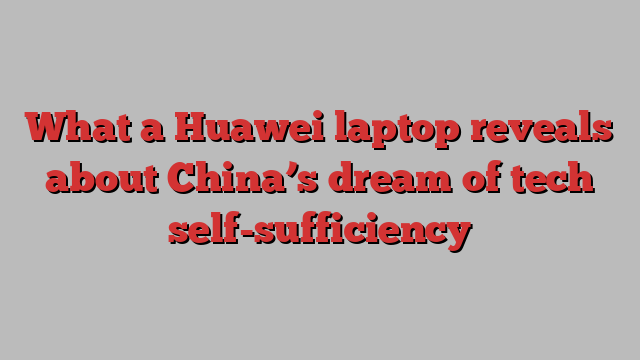 What a Huawei laptop reveals about China’s dream of tech self-sufficiency