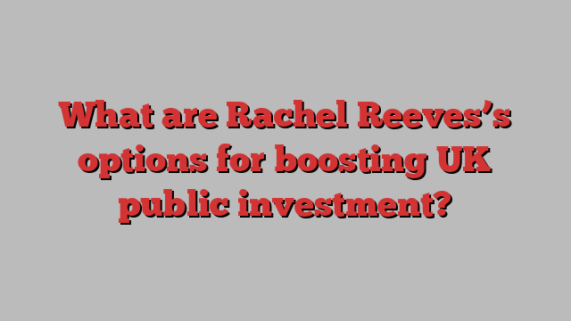 What are Rachel Reeves’s options for boosting UK public investment?