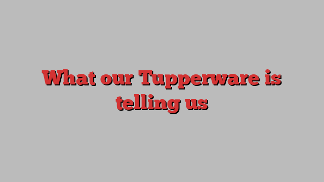 What our Tupperware is telling us