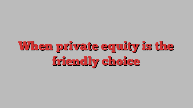 When private equity is the friendly choice