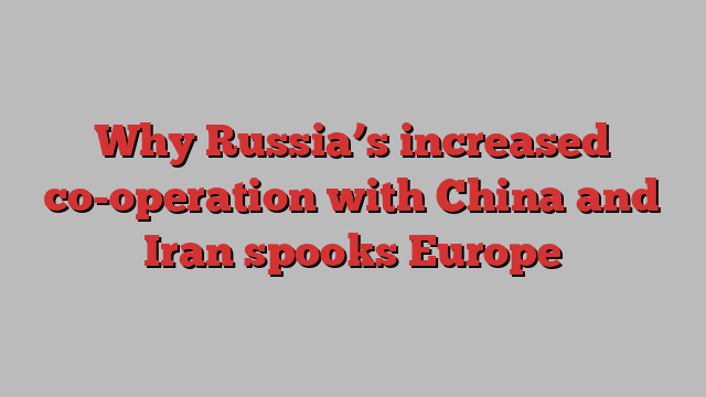 Why Russia’s increased co-operation with China and Iran spooks Europe