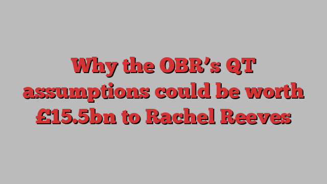 Why the OBR’s QT assumptions could be worth £15.5bn to Rachel Reeves