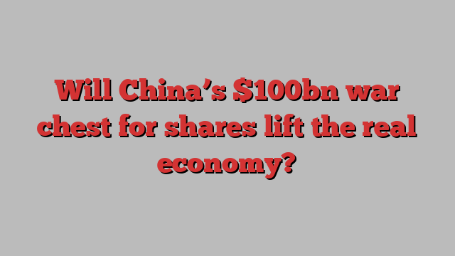 Will China’s $100bn war chest for shares lift the real economy?