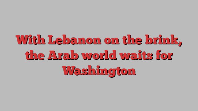 With Lebanon on the brink, the Arab world waits for Washington