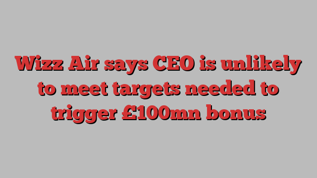 Wizz Air says CEO is unlikely to meet targets needed to trigger £100mn bonus