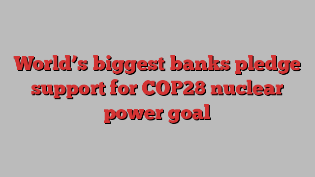 World’s biggest banks pledge support for COP28 nuclear power goal