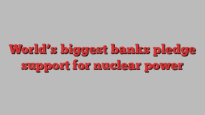 World’s biggest banks pledge support for nuclear power