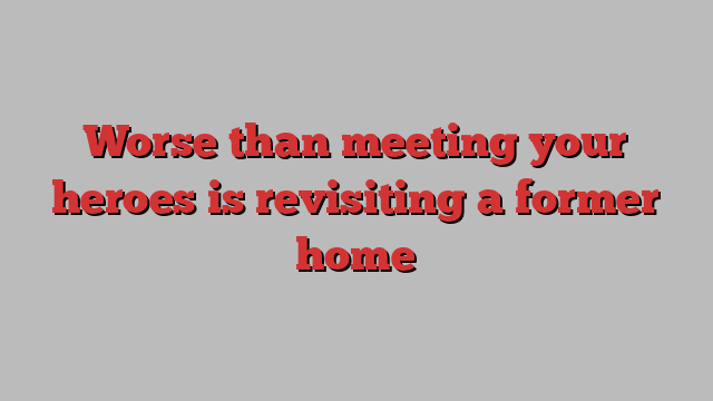 Worse than meeting your heroes is revisiting a former home