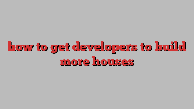 how to get developers to build more houses