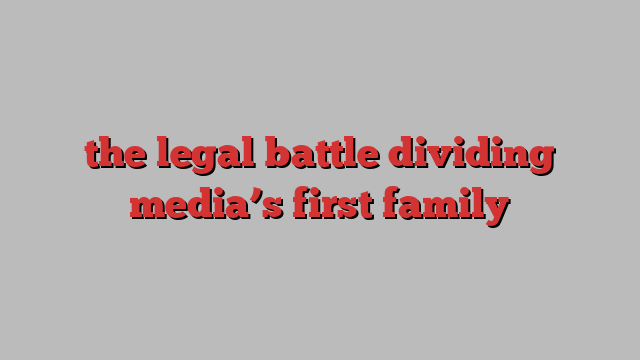 the legal battle dividing media’s first family