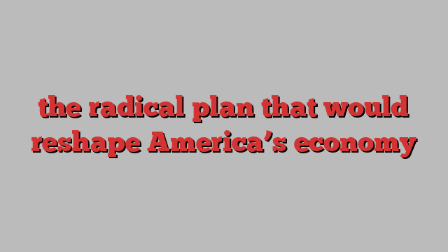 the radical plan that would reshape America’s economy