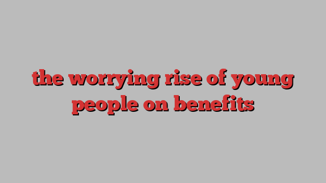 the worrying rise of young people on benefits