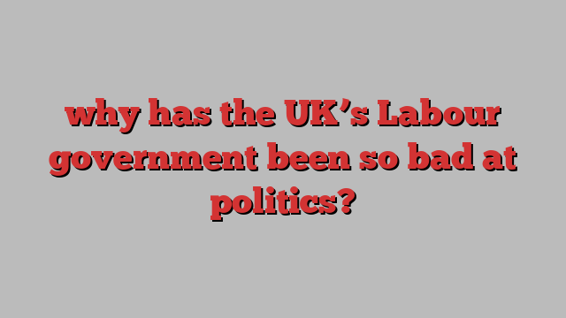 why has the UK’s Labour government been so bad at politics?