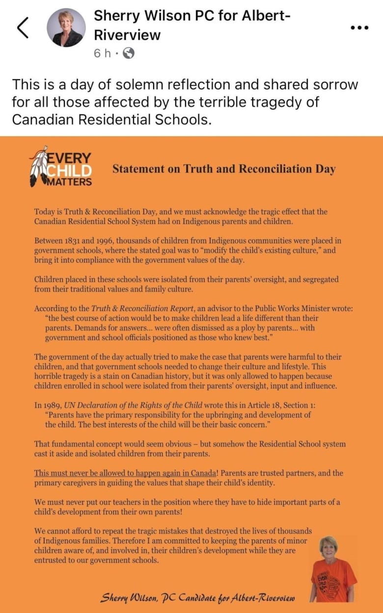 A Facebook Post from Sherry Wilson PC for Albert-Riverview reads: "This is a day of solemn reflection and shared sorrow for all those affected by the terrible tragedy of Canadian Residential Schools." A photo of a statement follows, which reads: "Statement on Truth and Reconciliation Day Today is Truth & Reconciliation Day, and we must acknowledge the tragic effect that the Canadian Residential School System had on Indigenous parents and children, Between 1831 and 1996, thousands of children from Indigenous communities were placed in government schools, where the stated goal was to "modify the child's existing culture," and bring it into compliance with the government values of the day. Children placed in these schools were isolated from their parents' oversight, and segregated from their traditional values and family culture. According to the Truth & Reconciliation Report, an advisor to the Public Works Minister wrote: "the best course of action would be to make children lead a life different than their parents. Demands for answers... were often dismissed as a ploy by parents with government and school officials positioned as those who knew best." The government of the day actually tried to make the case that parents were harmful to their children, and that government schools needed to change their culture and lifestyle. This horrible tragedy is a stain on Canadian history, but it was only allowed to happen because children enrolled in school were isolated from their parents' oversight, input and influmon. In 1989, UN Declaration of the Rights of the Child wrote this in Article 18, Section 1 "Parents have the primary responsibility for the upbringing and development of the child. The best interests of the child will be their basic concern." That fundamental concept would seem obvious but somehow the Residential School system cast it aside and isolated children from their parenb This must never be allowed to happen again in Canada! Parents are trusted partners, and the primary caregivers in guiding the values that shape their child's identity. We must never put our teachers in the position where they have to hide important parts of a child's development from their own parents! We cannot afford to repeat the tragic mistakes that destroyed the lives of thousands of Indigenous families. Therefore I am committed to keeping the parents of minor children aware of, and involved in, their children's development while they are entrusted to our government schools. Sherry Wilson PC Candidate for Albert-Riverview" 