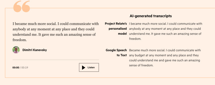 Quote by Dimitri Kanevsky saying “I became much more social. I could communicate with anybody at any moment at any place and they could understand me. It gave me such an amazing sense of freedom.” His voice transcribed by Google Speech to Text reads “Became much more social. I could communicate with any budget at any moment and any place and they could understand me and gave me such an amazing sense of freedom.” His voice transcribed using Project Relate matches his quote.