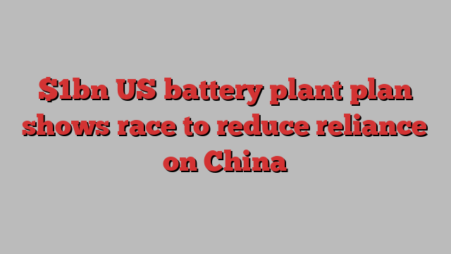 $1bn US battery plant plan shows race to reduce reliance on China