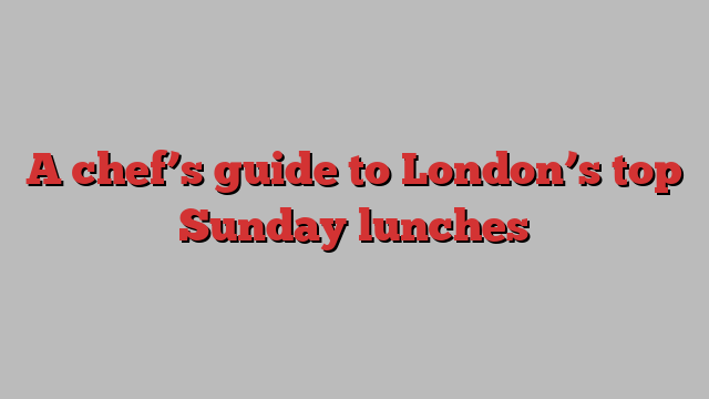 A chef’s guide to London’s top Sunday lunches