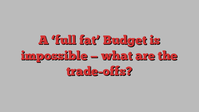 A ‘full fat’ Budget is impossible — what are the trade-offs?