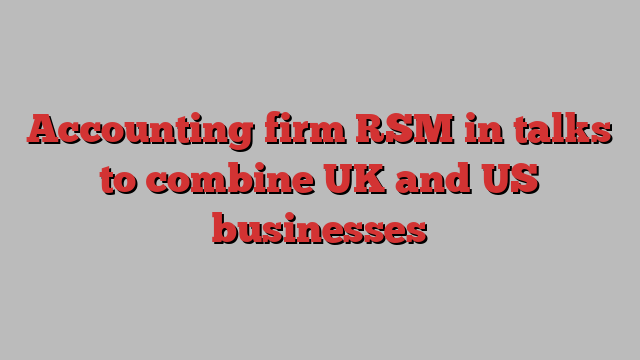 Accounting firm RSM in talks to combine UK and US businesses