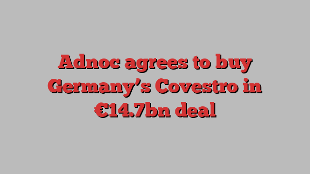 Adnoc agrees to buy Germany’s Covestro in €14.7bn deal