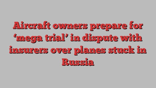 Aircraft owners prepare for ‘mega trial’ in dispute with insurers over planes stuck in Russia