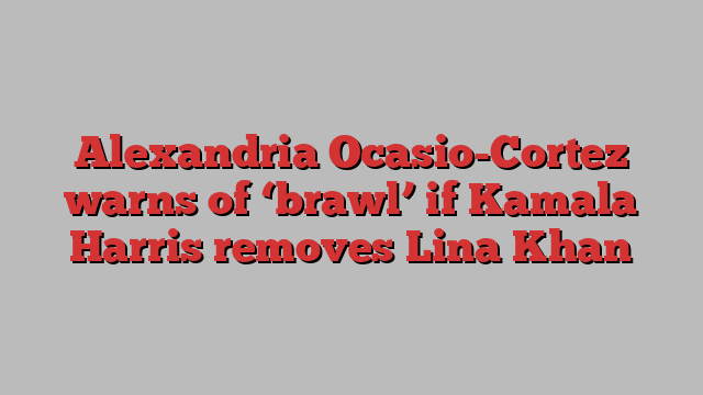 Alexandria Ocasio-Cortez warns of ‘brawl’ if Kamala Harris removes Lina Khan