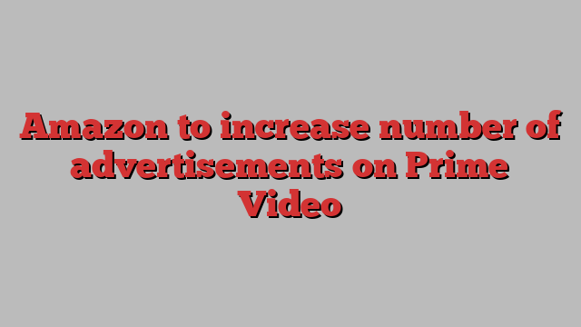 Amazon to increase number of advertisements on Prime Video