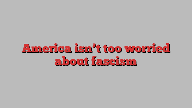 America isn’t too worried about fascism