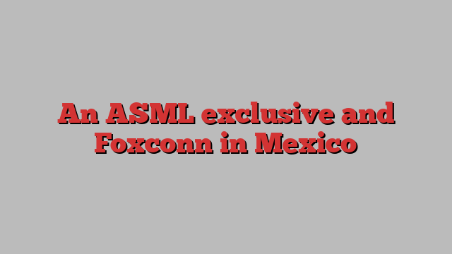 An ASML exclusive and Foxconn in Mexico