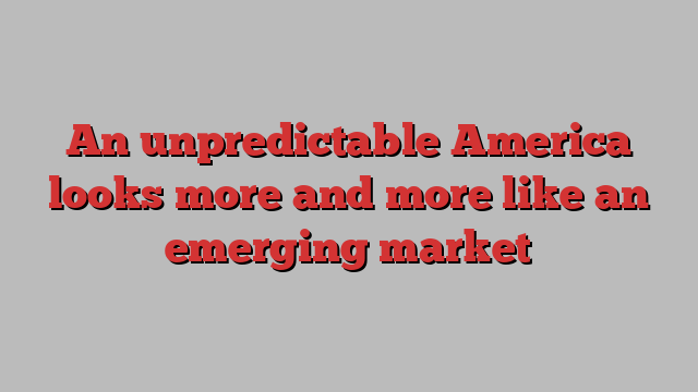 An unpredictable America looks more and more like an emerging market