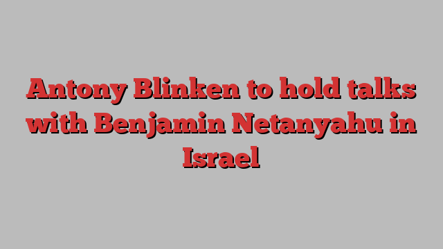 Antony Blinken to hold talks with Benjamin Netanyahu in Israel