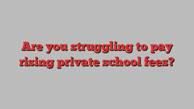 Are you struggling to pay rising private school fees?